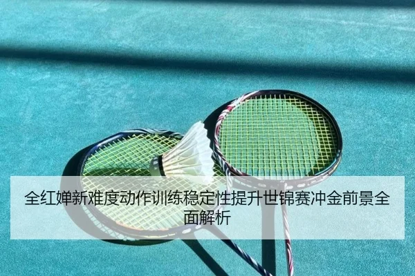 全红婵新难度动作训练稳定性提升世锦赛冲金前景全面解析